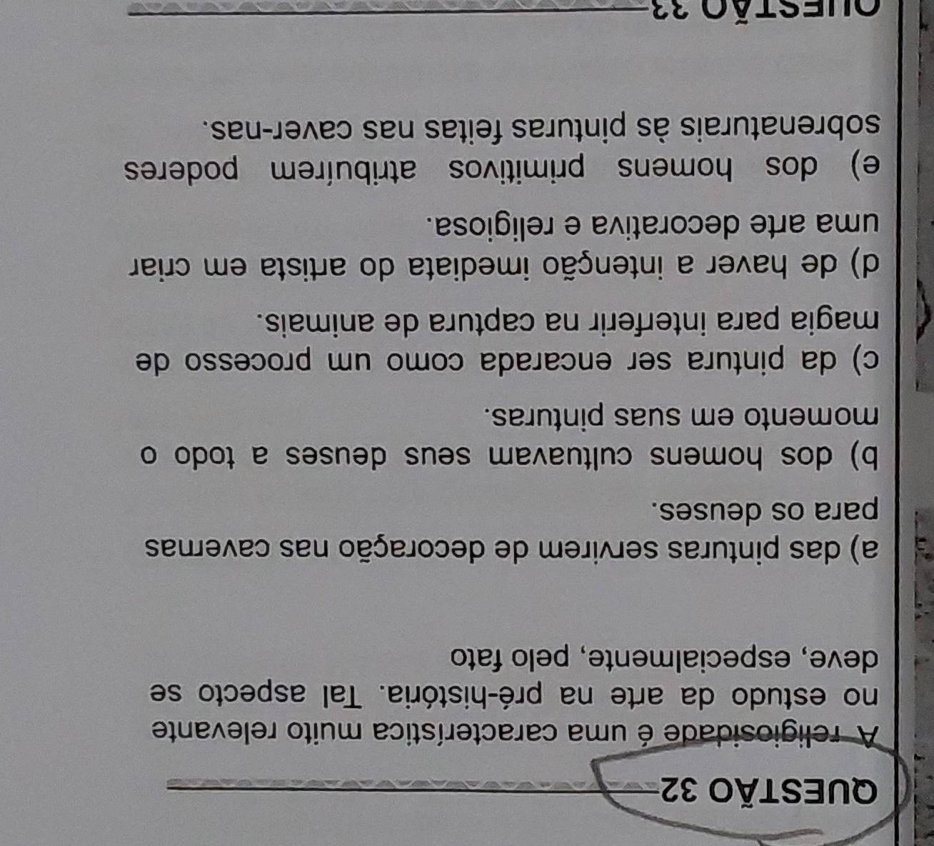 A religiosidade é uma característica muito relevante
no estudo da arte na pré-história. Tal aspecto se
deve, especialmente, pelo fato
a a) das pinturas servirem de decoração nas cavernas
para os deuses.
b) dos homens cultuavam seus deuses a todo o
momento em suas pinturas.
c) da pintura ser encarada como um processo de
magia para interferir na captura de animais.
d) de haver a intenção imediata do artista em criar
uma arte decorativa e religiosa.
e) dos homens primitivos atribuírem poderes
sobrenaturais às pinturas feitas nas caver-nas.
Questão 33_