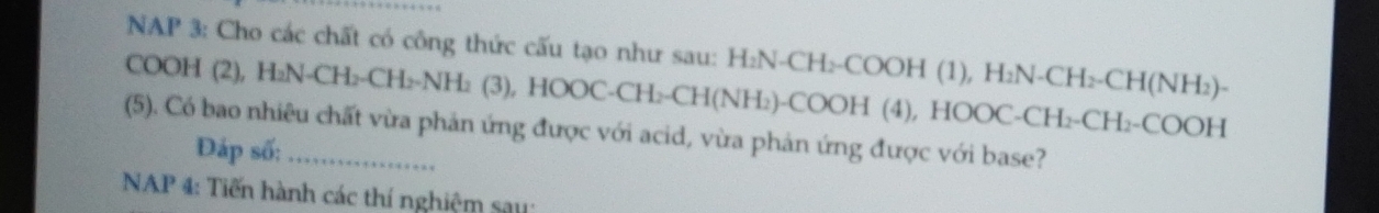 NAP 3: Cho các chất có công thức cấu tạo như sau: H: H_2N-CH_2-COOH(1), H_2N-CH_2-CH(NH_2)-
COOH (2), H₂N-CH₂-CH I_2=NH_2(3), HOOC-CH_2-CH(NH_2)-COOH(4 ), HOO C-CH_2-CH_2-COOH
(5). Có bao nhiêu chất vừa phản ứng được với acid, vừa phản ứng được với base? 
Đáp số: 
* NAP 4: Tiến hành các thí nghiệm say: