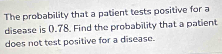 The probability that a patient tests positive for a 
disease is 0.78. Find the probability that a patient 
does not test positive for a disease.