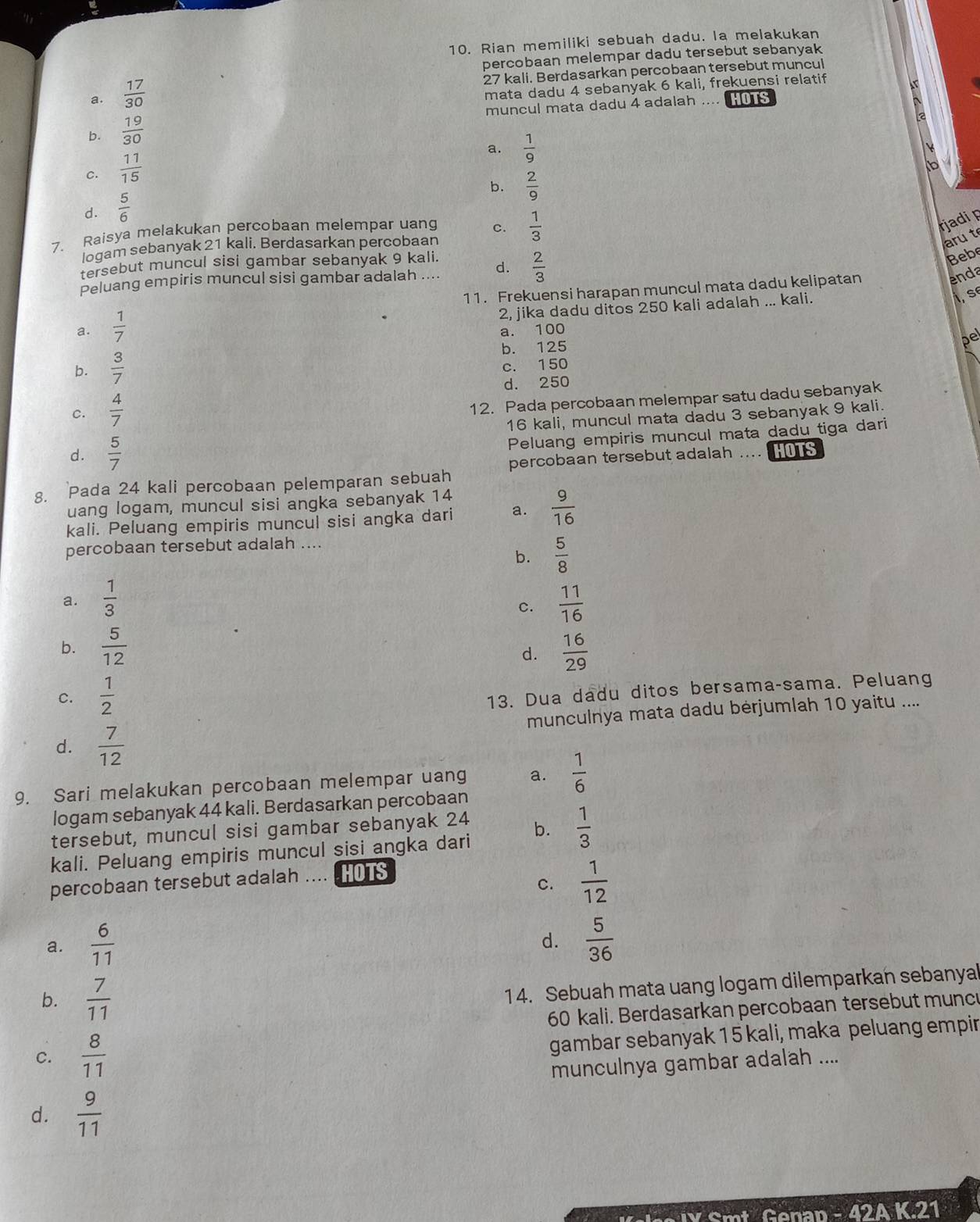 Rian memiliki sebuah dadu. Ia melakukan
percobaan melempar dadu tersebut sebanyak
27 kali. Berdasarkan percobaan tersebut muncul
a.  17/30 
mata dadu 4 sebanyak 6 kali, frekuensi relatif
muncul mata dadu 4 adalah .... HOS
b.  19/30 
a.  1/9 
c.  11/15 
b.  2/9 
d.  5/6 
7. Raisya melakukan percobaan melempar uang c.  1/3 
rjadi p
logam sebanyak 21 kali. Berdasarkan percobaan
aru t
tersebut muncul sisi gambar sebanyak 9 kali.
Peluang empiris muncul sisi gambar adalah .... d.  2/3 
Bebe
11. Frekuensi harapan muncul mata dadu kelipatan
enda
a.  1/7  2, jika dadu ditos 250 kali adalah ... kali.
I,s
a. 100
b.  3/7  b. 125
pel
c. 150
d. 250
c.  4/7 
12. Pada percobaan melempar satu dadu sebanyak
16 kali, muncul mata dadu 3 sebanyak 9 kali.
Peluang empiris muncul mata dadu tiga dari
d.  5/7  percobaan tersebut adalah .... OTS
g. Pada 24 kali percobaan pelemparan sebuah
uang logam, muncul sisi angka sebanyak 14
kali. Peluang empiris muncul sisi angka dari a.  9/16 
percobaan tersebut adalah ....
b.  5/8 
a.  1/3   11/16 
c.
b.  5/12   16/29 
d.
C.  1/2 
13. Dua dadu ditos bersama-sama. Peluang
d.  7/12  munculnya mata dadu bėrjumlah 10 yaitu ....
9. Sari melakukan percobaan melempar uang a.  1/6 
logam sebanyak 44 kali. Berdasarkan percobaan
tersebut, muncul sisi gambar sebanyak 24
kali. Peluang empiris muncul sisi angka dari b.  1/3 
percobaan tersebut adalah .... .HOTS
c.  1/12 
a.  6/11   5/36 
d.
b.  7/11 
14. Sebuah mata uang logam dilemparkan sebanyal
60 kali. Berdasarkan percobaan tersebut muncu
C.  8/11 
gambar sebanyak 15 kali, maka peluang empir
munculnya gambar adalah ....
d.  9/11 
4ak21