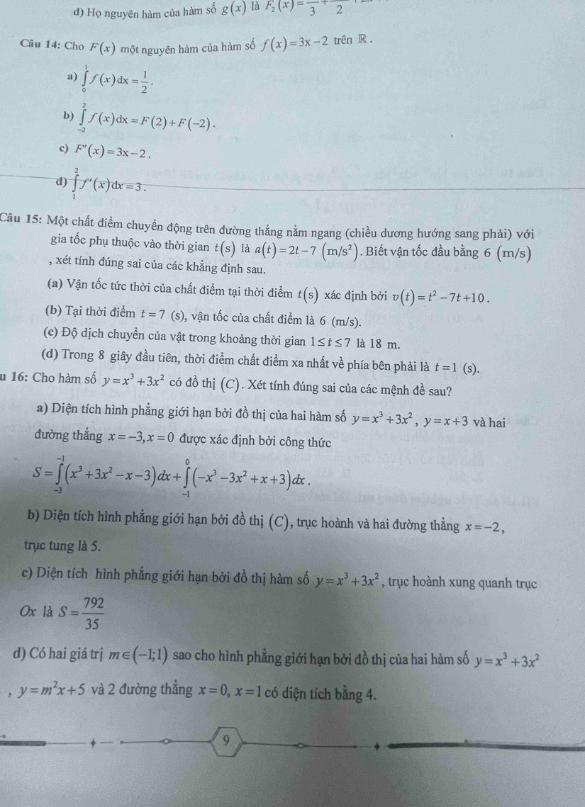 d) Họ nguyên hàm của hàm số g(x) là F_2(x)=frac 3+2
Câu 14: Cho F(x) một nguyên hàm của hàm số f(x)=3x-2 trên R .
a) ∈tlimits _0^(1f(x)dx=frac 1)2.
b) ∈tlimits _2^(2f(x)dx=F(2)+F(-2).
c) F'(x)=3x-2.
d) ∈tlimits _1^2f'(x)dx=3.
Cầu 15: Một chất điểm chuyền động trên đường thẳng nằm ngang (chiều dương hướng sang phải) với
gia tốc phụ thuộc vào thời gian t(s) là a(t)=2t-7(m/s^2)). Biết vận tốc đầu bằng 6 (m/s)
, xét tính đúng sai của các khẳng định sau.
(a) Vận tốc tức thời của chất điểm tại thời điểm t(s) xác định bởi v(t)=t^2-7t+10.
(b) Tại thời điểm t=7 (s), vận tốc của chất điểm là 6 (m/s).
(c) Độ dịch chuyển của vật trong khoảng thời gian 1≤ t≤ 7 là 18 m.
(d) Trong 8 giây đầu tiên, thời điểm chất điểm xa nhất về phía bên phải là t=1 (s).
* 16: Cho hàm số y=x^3+3x^2 có đồ thị (C) ). Xét tính đúng sai của các mệnh đề sau?
a) Diện tích hình phẳng giới hạn bởi đồ thị của hai hàm số y=x^3+3x^2,y=x+3 và hai
đường thẳng x=-3,x=0 được xác định bởi công thức
S=∈tlimits _(-3)^(-1)(x^3+3x^2-x-3)dx+∈tlimits _(-1)^0(-x^3-3x^2+x+3)dx.
b) Diện tích hình phẳng giới hạn bởi đồ thị (C), trục hoành và hai đường thẳng x=-2,
trục tung là 5.
c) Diện tích hình phẳng giới hạn bởi đồ thị hàm số y=x^3+3x^2 , trục hoành xung quanh trục
0x là S= 792/35 
d) Có hai giá trị m∈ (-1;1) sao cho hình phẳng giới hạn bởi đồ thị của hai hàm số y=x^3+3x^2
y=m^2x+5 và 2 đường thẳng x=0,x=1 có diện tích bằng 4.
9