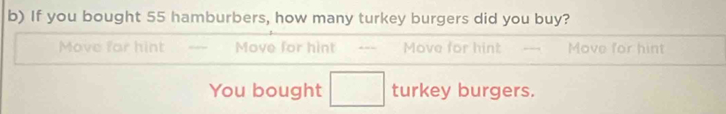 If you bought 55 hamburbers, how many turkey burgers did you buy?
Move for hint Move for hint --- Move for hint Move for hint
You bought □ turkey burgers.