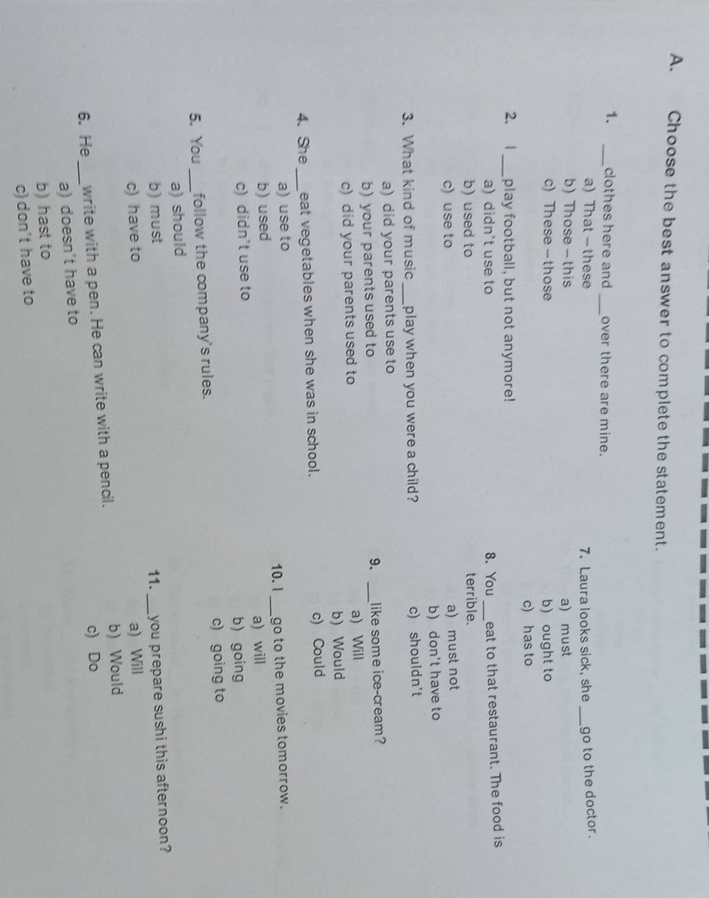 Choose the best answer to complete the statement.
1. _clothes here and _over there are mine.
a) That — these 7. Laura looks sick, she _go to the doctor.
b) Those - this a) must
c) These - those b) ought to
c) has to
2. 1 _play football, but not anymore!
a) didn't use to 8. You _eat to that restaurant. The food is
b) used to terrible.
c)use to
a) must not
b) don't have to
3. What kind of music _play when you were a child? c) shouldn't
a) did your parents use to
b)your parents used to 9. _like some ice-cream?
c)did your parents used to a) Will
b)Would
4.She _eat vegetables when she was in school. c) Could
a) use to 10.l_ go to the movies tomorrow.
b) used
c) didn't use to a) will
b) going
5. You _follow the company's rules. c) going to
a) should
b) must 11.
c) have to _you prepare sushi this afternoon?
a) Will
6. He_ write with a pen. He can write with a pencil. b) Would
c) Do
a) doesn't have to
b) hast to
c) don't have to