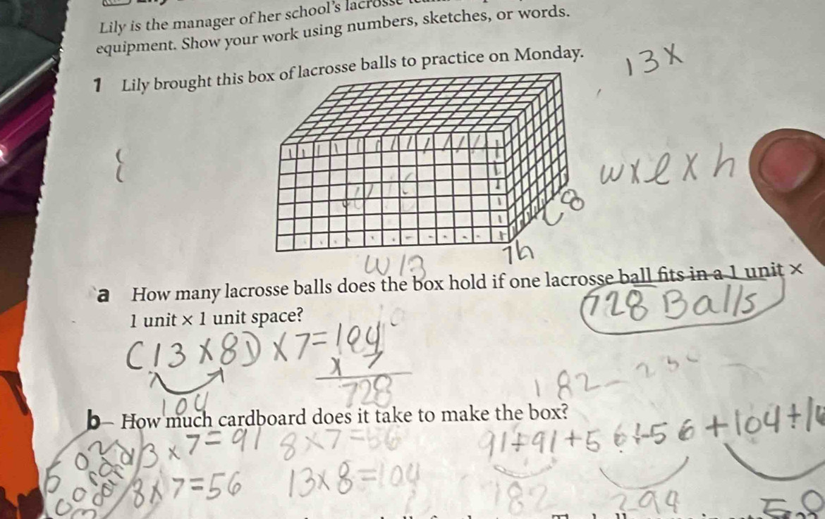 Lily is the manager of her school's lacross 
equipment. Show your work using numbers, sketches, or words. 
1 Lily brought this se balls to practice on Monday. 
How many lacrosse balls does the box hold if one lacrosse ball fits in a 1 unit ×
1 unit × 1 unit space? 
b- How much cardboard does it take to make the box?