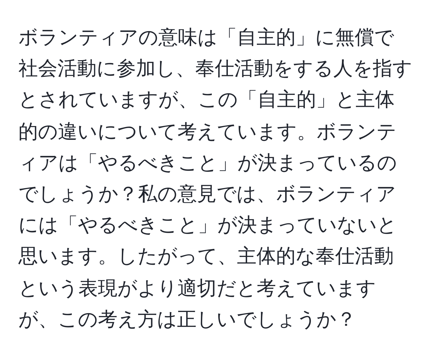 ボランティアの意味は「自主的」に無償で社会活動に参加し、奉仕活動をする人を指すとされていますが、この「自主的」と主体的の違いについて考えています。ボランティアは「やるべきこと」が決まっているのでしょうか？私の意見では、ボランティアには「やるべきこと」が決まっていないと思います。したがって、主体的な奉仕活動という表現がより適切だと考えていますが、この考え方は正しいでしょうか？