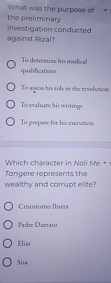 What was the purpose of *
the preliminary
investigation conducted
against Rizal?
To determine his medical
qualifications
To assess his role in the revolution
To evaluate his writings
To prepare for his execution
Which character in Noli Me * 
Tangere represents the
wealthy and corrupt elite?
Crisostomo Ibarra
Padre Damaso
Elias
Sisa