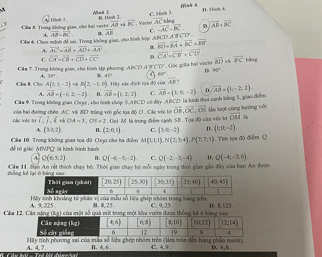 Hình 3. Hình 4.
M D. Hình 4.
A Hình 1. B. Hình 2. C. Hình 3.
Câu 5. Trong không gian, cho hai vectơ vector AB và vector BC. Vecto vector AC bàng
./ 2'
A. vector AB-vector BC. B. vector AB. C. -vector AC-vector BC. D. vector AB+vector BC.
Câu 6. Chọn mệnh đề sai. Trong không gian, cho hình hộp Al BCD.A'B'C'D'.
B.
A. vector AC'=vector AB+vector AD+vector AA'. vector BD=vector BA+vector BC+vector BB'.
C. vector CA'=vector CB+vector CD+vector CC'.
D. vector C'A'=vector C'B'+vector C'D'.
Câu 7. Trong không gian, cho hình lập phương ABCD. A'B'C'D'. Góc giữa hai vecto vector BD và vector B'C bàng
D. 90°.
A. 30°. B. 45°.
a 60°.
Câu 8. Cho A(1;1;-2) và B(2;-1;0). Hãy xác định tọa độ của vector AB
A. vector AB=(-1;2;-2). B. vector AB=(1;2;2). C. vector AB=(3;0;-2). D. vector AB=(1;-2;2).
Câu 9. Trong không gian Oxyz , cho hình chóp S.ABCD có đáy ABCD là hình thoi cạnh bằng 5, giao điểm
của hai đường chéo AC và BD trùng với gốc tọa độ O . Các véc tơ vector OB,vector OC,vector OS lần lượt cùng hướng với
các véc tơ vector i,vector j,vector k và OA=3,OS=2. Gọi M là trung điểm cạnh SB. Tọa độ của véc tơ vector OM là
A. (3;1;2). B. (2;0;1). C. (3;0;-2). D. (1;0;-2).
Câu 10. Trong không gian tọa độ Oxyz cho ba điểm M(1;1;1),N(2;3;4),P(7;7;5) Tìm tọa độ điểm Q
đề tứ giác MNPQ là hình bình hành
A Q(6;5;2). B. Q(-6;-5;-2). C. Q(-2;-3;-4). D. Q(-4;-3;0).
Cậu 11. Bạn An rất thích chạy bộ. Thời gian chạy bộ mỗi ngày trong thời gian gần đây của bạn An được
thống kê
Hãy tính khoảng tứ phân vị của mẫu số liệu ghép nhóm trong bảng trên.
A. 9,225 . B. 8,25 . C. 9,25 . D. 8,125 .
Câu 12. số quả  một khu vườn được 
Hãy tính phương sai của mẫu số liệu ghép nhóm trên (làm tròn đến hàng phần mười).
A. 4,7. B. 4,6 . C. 4,9 . D. 4,8 .
B. Câu hồi - Trã lời đúng/sai