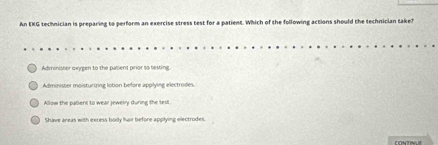 An EKG technician is preparing to perform an exercise stress test for a patient. Which of the following actions should the technician take?
Administer oxygen to the patient prior to testing.
Administer moisturizing lotion before applying electrodes.
Allow the patient to wear jeweiry during the test.
Shave areas with excess body hair before applying electrodes.
CONTINUE