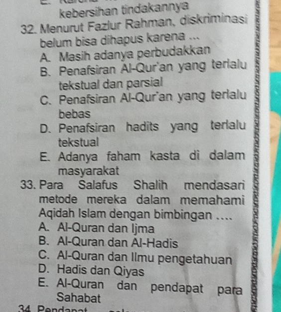 kebersihan tindakannya
32. Menurut Fazlur Rahman, diskriminasi
belum bisa dihapus karena ...

A. Masih adanya perbudakkan t
B. Penafsiran Al-Qur'an yang terlalu
tekstual dan parsial
C. Penafsiran Al-Qur'an yang terlalu
bebas
D. Penafsiran hadits yang terlalu
tekstual
E. Adanya faham kasta di dalam
masyarakat
33. Para Salafus Shalih mendasari
metode mereka dalam memahami
Aqidah Islam dengan bimbingan ....
A. Al-Quran dan Ijma
B. Al-Quran dan Al-Hadis
C. Al-Quran dan Ilmu pengetahuan
D. Hadis dan Qiyas
E. Al-Quran dan pendapat para
Sahabat
34 Pendanat