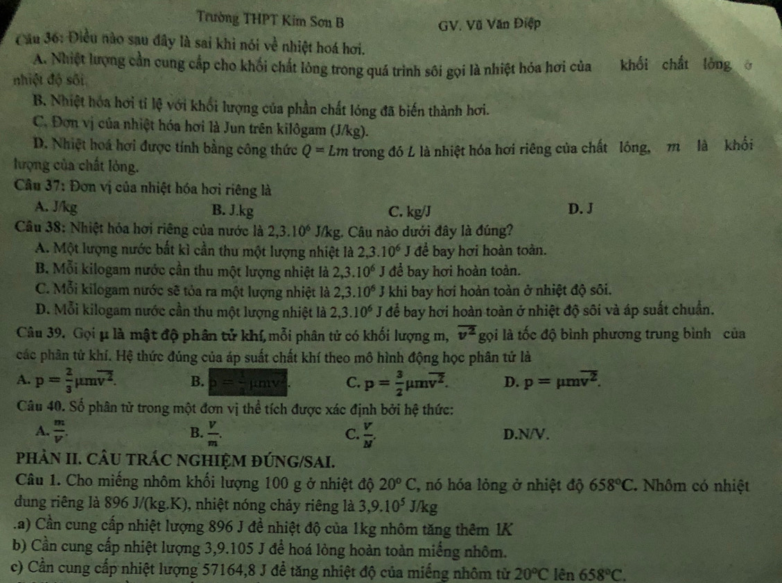 Trường THPT Kim Sơn B
GV. Vũ Văn Điệp
C ău 36: Điều nào sau đây là sai khi nói về nhiệt hoá hơi.
A. Nhiệt lượng cần cung cấp cho khối chất lông trong quá trình sôi gọi là nhiệt hóa hơi của khối chất lóng 。
nhiệt độ sối
B. Nhiệt hóa hơi tỉ lệ với khổi lượng của phần chất lóng đã biến thành hơi.
C. Đơn vị của nhiệt hóa hơi là Jun trên kilôgam (J/kg).
D. Nhiệt hoá hơi được tính bằng công thức Q=Lm
lượng của chất lỏng. trong đó L là nhiệt hóa hơi riêng của chất lông, m là khối
Câu 37: Đơn vị của nhiệt hóa hơi riêng là
A. J/kg B. J.kg C. kg/J D. J
Câu 38: Nhiệt hóa hơi riêng của nước là 2,3.10^6 J/kg. Câu nào dưới đây là đúng?
A. Một lượng nước bất kì cần thu một lượng nhiệt là 2,3.10^6J để bay hơi hoàn toàn.
B. Mỗi kilogam nước cần thu một lượng nhiệt là 2,3.10^6 J để bay hơi hoàn toàn.
C. Mỗi kilogam nước sẽ tỏa ra một lượng nhiệt là 2,3.10^6 khi bay hơi hoàn toàn ở nhiệt độ sôi.
D. Mỗi kilogam nước cần thu một lượng nhiệt là 2,3.10^6 I * để bay hơi hoàn toàn ở nhiệt độ sôi và áp suất chuẩn.
Câu 39. Gọi μ là mật độ phân tử khí,mỗi phân tử có khối lượng m, overline v^2 gọi là tốc độ bình phương trung bình của
các phần tử khí. Hệ thức đúng của áp suất chất khí theo mô hình động học phân tứ là
A. p= 2/3 mu moverline v^2. B. p= 1/2 mu mv^2 C. p= 3/2 mu moverline v^2. D. p=mu moverline v^2.
Câu 40. Số phân tử trong một đơn vị thể tích được xác định bởi hệ thức:
B.
A.  m/V .  V/m .  V/M'  D.N/V.
C.
pHÀN II. CÂU TRÁC NGHIỆM ĐÚNG/SAI.
Câu 1. Cho miếng nhôm khối lượng 100 g ở nhiệt độ 20°C , nó hóa lỏng ở nhiệt độ 658°C Nhôm có nhiệt
dung riêng là 896 J/(kg.K), nhiệt nóng chảy riêng là 3,9.10^5J/kg.a) Cần cung cấp nhiệt lượng 896 J đề nhiệt độ của 1kg nhôm tăng thêm 1K
b) Cần cung cấp nhiệt lượng 3,9.105 J để hoá lòng hoàn toàn miếng nhôm.
c) Cần cung cấp nhiệt lượng 57164,8 J để tăng nhiệt độ của miếng nhôm từ 20^oC lên 658°C.