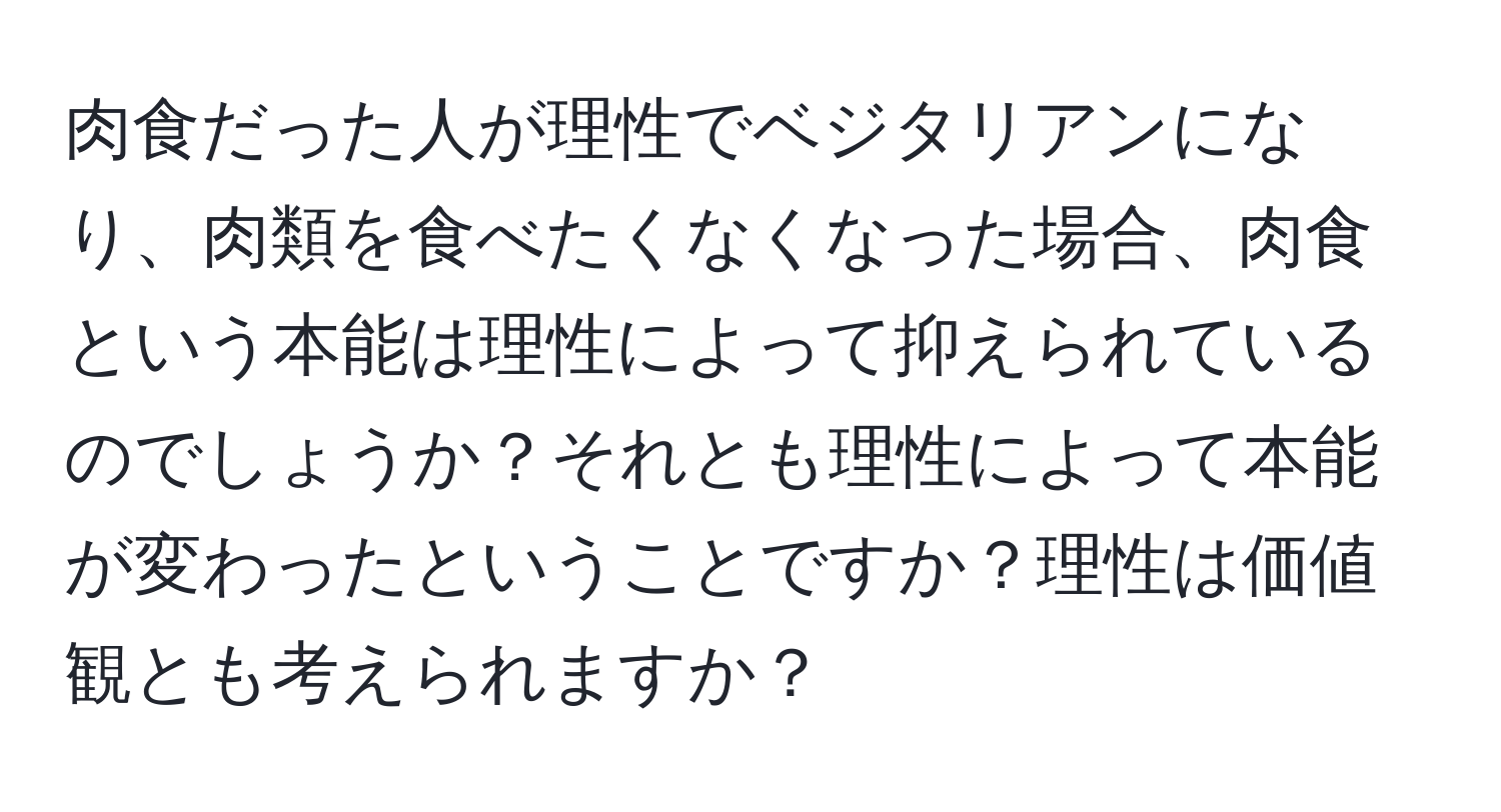 肉食だった人が理性でベジタリアンになり、肉類を食べたくなくなった場合、肉食という本能は理性によって抑えられているのでしょうか？それとも理性によって本能が変わったということですか？理性は価値観とも考えられますか？