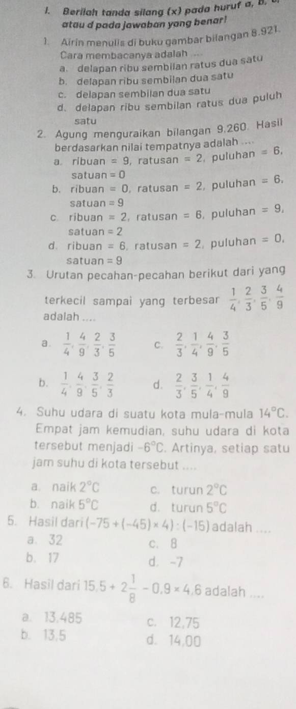 Berilah tanda silang (x) pada huruf a, B. 
atau d pada jawaban yang benar!
1. Airin menulis di buku gambar bilangan 8.921.
Cara membacanya adalah
a delapan ribu sembilan ratus dua satu
b. delapan ribu sembilan dua satu
c. delapan sembilan dua satu
d. delapan ribu sembilan ratus dua puluh
satu
2. Agung menguraikan bilangan 9.260. Hasil
berdasarkan nilai tempatnya adalah ....
a ribuan =9 , ratusan =2 puluhan =6,
satuan =0
b. ribuan =0 , ratusan =2 , puluhan =6.
satuan =9
c ribuan =2 ，ratusan =6 , puluhan =9,
satuan =2
d ribuan =6 ,ratusan =2 puluhan =0,
satuan =9
3. Urutan pecahan-pecahan berikut dari yang
terkecil sampai yang terbesar  1/4 , 2/3 , 3/5 , 4/9 
adalah ....
a.  1/4 , 4/9 , 2/3 , 3/5  C.  2/3 , 1/4 , 4/9 , 3/5 
b.  1/4 , 4/9 , 3/5 , 2/3  d.  2/3 , 3/5 , 1/4 , 4/9 
4. Suhu udara di suatu kota mula-mula 14°C.
Empat jam kemudian, suhu udara di kota
tersebut menjadi -6°C. Artinya, setiap satu
jam suhu di kota tersebut ....
a naik 2°C c. turun 2°C
b. naik 5°C d. turun 5°C
5. Hasil dari (-75+(-45)* 4):(-15) adalah ....
a. 32 c. 8
b. 17 d. -7
6. Hasil dari 15.5+2 1/8 -0.9* 4.6 adalah ....
a. 13.485 c. 12,75
b. 13.5 d. 14,00