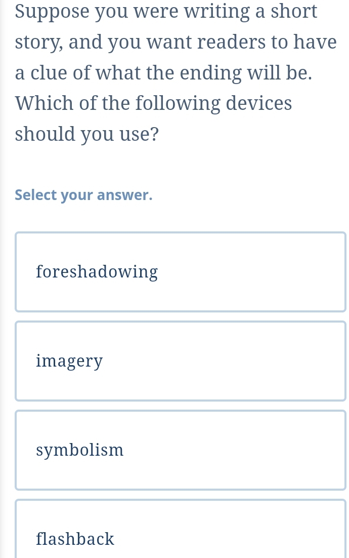 Suppose you were writing a short
story, and you want readers to have
a clue of what the ending will be.
Which of the following devices
should you use?
Select your answer.
foreshadowing
imagery
symbolism
flashback