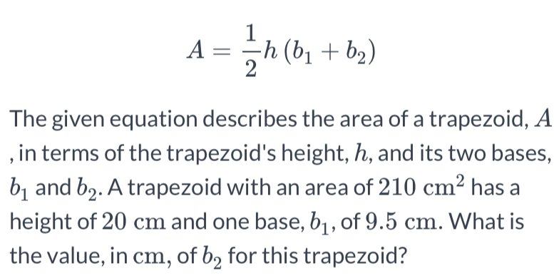 A= 1/2 h(b_1+b_2)
The given equation describes the area of a trapezoid, A 
, in terms of the trapezoid's height, ん, and its two bases,
b_1 and b_2. A trapezoid with an area of 210cm^2 has a 
height of 20 cm and one base, b_1 , of 9.5 cm. What is 
the value, in cm, of b_2 for this trapezoid?