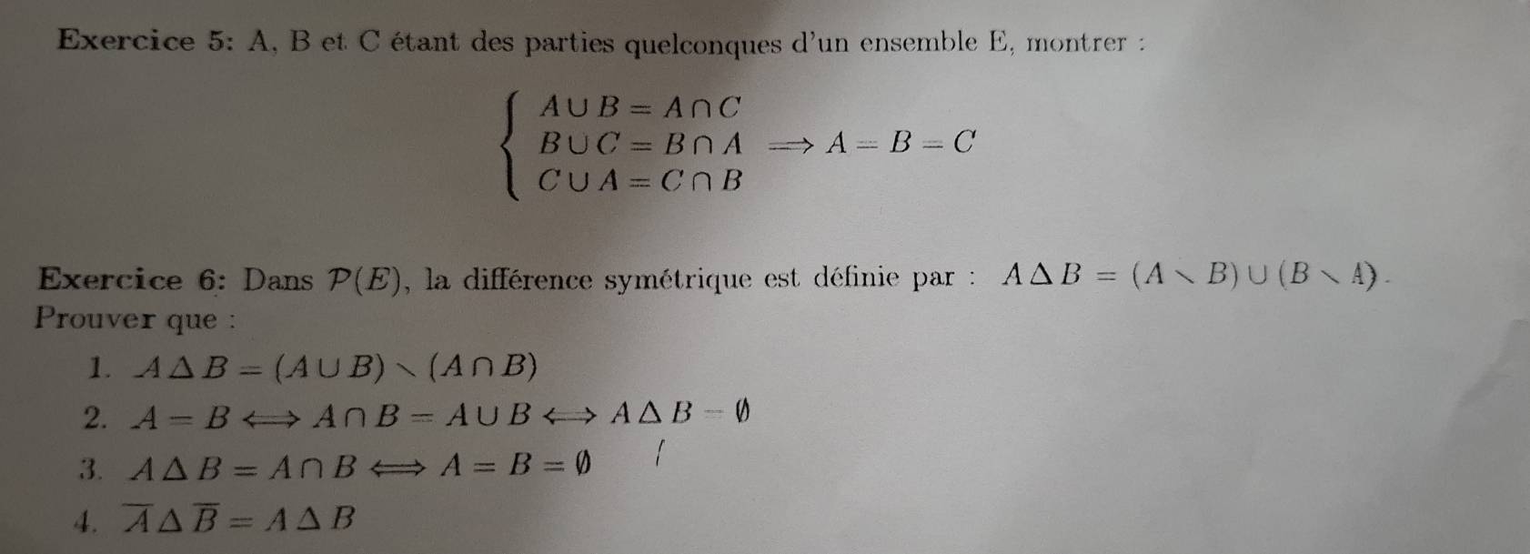 A, B et C étant des parties quelconques d'un ensemble E, montrer :
beginarrayl A∪ B=A∩ C B∪ C=B∩ A C∪ A=C∩ Bendarray.  Rightarrow A=B=C
Exercice 6: Dans P(E) , la différence symétrique est définie par : A△ B=(Avee B)∪ (Bvee A). 
Prouver que : 
1. A△ B=(A∪ B)
2. A=BLongleftrightarrow A∩ B=A∪ BLeftrightarrow A△ B=varnothing
3. A△ B=A∩ BLongleftrightarrow A=B=varnothing
4. overline A△ overline B=A△ B