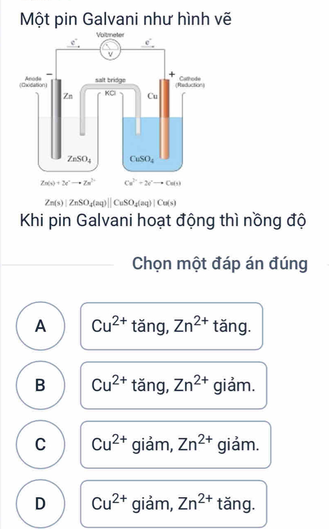 Một pin Galvani như hình vẽ
Zn(s)|ZnSO_4(aq)||CuSO_4(aq)|Cu(s)
Khi pin Galvani hoạt động thì nồng độ
Chọn một đáp án đúng
A Cu^(2+) tǎng, Zn^(2+) tǎng.
B Cu^(2+) tǎng, Zn^(2+) giảm.
C Cu^(2+) giảm, Zn^(2+) giảm.
D Cu^(2+) giảm, Zn^(2+) tǎng.