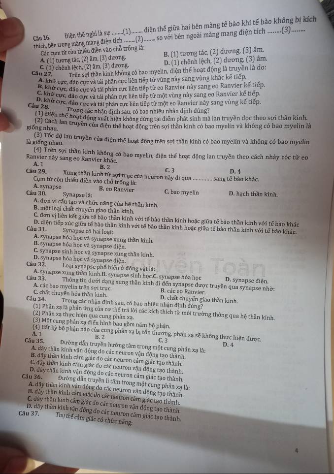 Điện thế nghi là sự .........(1).......... điện thế giữa hai bên màng tế bào khi tế bào không bị kích
thích, bên trong màng mang điện tích ..........(2).......... so với bên ngoài màng mang điện tích .........(3).
Các cụm từ còn thiếu điền vào chỗ trống là:
A. (1) tương tác, (2) âm, (3) dương. B. (1) tương tác, (2) dương, (3) âm.
C. (1) chênh lệch, (2) âm, (3) dương. D. (1) chênh lệch, (2) dương, (3) âm.
Câu 27. Trên sơi thần kinh không có bao myelin, điện thể hoạt động là truyền là do:
A. khử cực, đảo cực và tái phân cực liên tiếp từ vùng này sang vùng khác kế tiếp.
B. khử cức, đảo cực và tái phân cực liên tiếp từ eo Ranvier này sang eo Ranvier kế tiếp.
C. khủ cực, đảo cực và tái phân cực liên tiếp từ một vùng này sang eo Ranvier kế tiếp.
D. khủ cực, đảo cực và tái phân cực liên tiếp từ một eo Ranvier này sang vùng kế tiếp.
Câu 28.    Trong các nhận đinh sau, có bao nhiêu nhận định đúng?
(1) Điện thể hoạt động xuất hiện không dừng tại điểm phát sinh mà lan truyền dọc theo sợi thần kinh.
giống nhau. (2) Cách lan truyền của điện thể hoạt đông trên sợi thần kính có bao myelin và không có bao myelin là
(3) Tốc độ lan truyền của điện thế hoạt động trên sợi thần kinh có bao myelin và không có bao myelin
là giống nhau.
(4) Trên sợi thần kinh không có bao myelin, điện thế hoạt động lan truyền theo cách nhảy cóc từ eo
Ranvier này sang eo Ranvier khác.
A. 1 B. 2 D. 4
Câu 29. Xung thần kinh từ sợi trục của neuron này đi qua C. 3 _sang tế bào khác,
Cụum từ còn thiếu điền vào chỗ trống là:
A. synapse B. eo Ranvier
Câu 30.  Synapse là: C. bao myelin D. hạch thần kinh.
A. đơn vị cấu tạo và chức năng của hệ thần kinh.
B. một loại chất chuyển giao thần kinh.
C. đơn vị liên kết giữa tế bào thần kinh với tế bào thần kinh hoặc giữa tế bào thần kinh với tế bào khác
D. diện tiếp xúc giữa tế bào thần kinh với tế bào thần kinh hoặc giữa tế bào thần kinh với tế bào khác.
Câu 31. Synapse có hai loại:
A. synapse hóa học và synapse xung thần kính.
B. synapse hóa học và synapse điện
C. synapse sinh học và synapse xung thần kinh.
D. synapse hóa học và synapse điện.
Câu 32.  Loại synapse phổ biển ở động vật là:
A. synapse xung thần kinh.B. synapse sinh học.C. synapse hóa học D. synapse điện.
Câu 33.  Thông tin dưới dạng xung thần kinh đi đến synapse được truyền qua synapse nhờ:
A. các bao myelin trên sợi trục. B. các eo Ranvier.
C. chất chuyển hóa thần kinh. D. chất chuyển giao thần kinh.
Câu 34. Trong các nhận định sau, có bao nhiêu nhận định đúng?
(1) Phản xạ là phản ứng của cơ thể trả lời các kích thích từ môi trường thông qua hệ thần kinh.
(2) Phản xạ thực hiện qua cung phản xạ.
(3) Một cung phản xạ điển hình bao gồm năm bộ phận.
(4) Bất kỳ bộ phận nào của cung phản xạ bị tổn thương, phản xạ sẽ không thực hiện được
A. 1 B. 2 C. 3
D. 4
Câu 35.       Đường dẫn truyền hướng tâm trong một cung phản xạ là:
A. dây thần kinh vận động do các neuron vận động tạo thành.
B dây thần kinh cảm giác do các neuron cảm giác tạo thành.
C. đây thần kinh cảm giác do các neuron vận động tạo thành.
D. dây thần kinh vận động do các neuron cảm giác tạo thành.
Câu 36,  Đường dẫn truyền li tâm trong một cung phản xạ là:
A. dây thần kinh vận động do các neuron vận động tạo thành,
B. dây thần kinh cảm giác do các neuron cảm giác tạo thành.
C. dây thần kinh cảm giác do các neuron vận động tạo thành.
D. dây thần kinh vận động do các neuron cảm giác tạo thành.
Câu 37. Thụ thể cảm giác có chức năng:
4