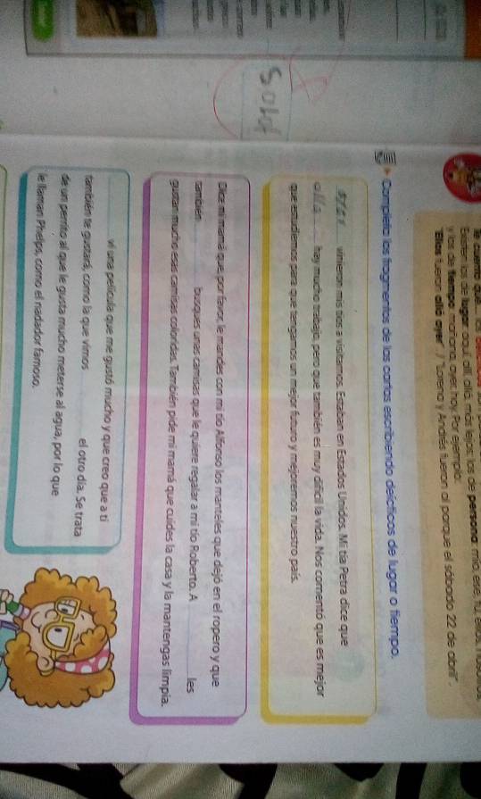 Existen los de lagar: aaul, all, alló, más lejos: los de persona: mio, ése, fu, Ulus, 1 us 
y las de tempor mañiana, ayer hoy. Por ejemplo: 
Ellos fueron allió ayer'. / ''Lorena y Andrés fueron al parque el sábado 22 de abril' . 
* Compleña los fragmentos de las cartas escribiendo deícticos de lugar o fiempo.
3 4 1 vinieron mís tíos a visitaros. Estaban en Estados Unidos. Mi tía Petra dice que 
olls hey mucho trabajo, pero que también es muy dificil la vida. Nos comentó que es mejor 
que estudiemos para que tengamos un mejor futuro y mejoremos nuestro país. 
Dice mimamá que, por favor, le mandes con mi tío Alfonso los manteles que dejó en el ropero y que 
cambién busques unas camisas que le quiere regalar a mi tío Roberto. A les 
gustan mucho esas camisas coloridas. También pide mi mamá que cuídes la casa y la mantengas limpia. 
vi una película que me gustó mucho y que creo que a ti 
también te gustará, como la que vimos el otro día. Se trata 
de un perrito al que le gusta mucho meterse al agua, por lo que 
le laman Phelps, como el nadador famoso.