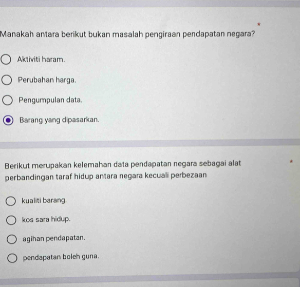 Manakah antara berikut bukan masalah pengiraan pendapatan negara?
Aktiviti haram.
Perubahan harga.
Pengumpulan data.
Barang yang dipasarkan.
Berikut merupakan kelemahan data pendapatan negara sebagai alat
perbandingan taraf hidup antara negara kecuali perbezaan
kualiti barang.
kos sara hidup.
agihan pendapatan.
pendapatan boleh guna.