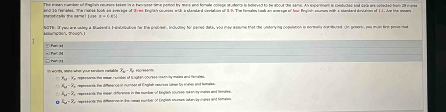 The mean number of English courses taken in a two-year time period by male and female college students is believed to be about the same. An experiment is conducted and data are collected from 29 males
and 16 females. The males took an average of three English courses with a standard deviation of 0.9. The females took an average of four English courses with a standard deviation of 1.1. Are the means
statistically the same? (Use alpha =0.05)
NOTE: If you are using a Student's t-distribution for the problem, including for paired data, you may assume that the underlying population is normally distributed. (In general, you must first prove that
assumption, though.)
1
¤ Part (a)
E Part (b
Part (c)
In words, state what your random variable overline X_M-overline X_P represents.
overline X_M-overline X_F represents the mean number of English courses taken by males and females.
overline X_M-overline X_F represents the difference in number of English courses taken by males and females.
overline X_M-overline X_F represents the mean difference in the number of English courses taken by males and females.
overline X_M-overline X_P represents the difference in the mean number of English courses taken by males and females.