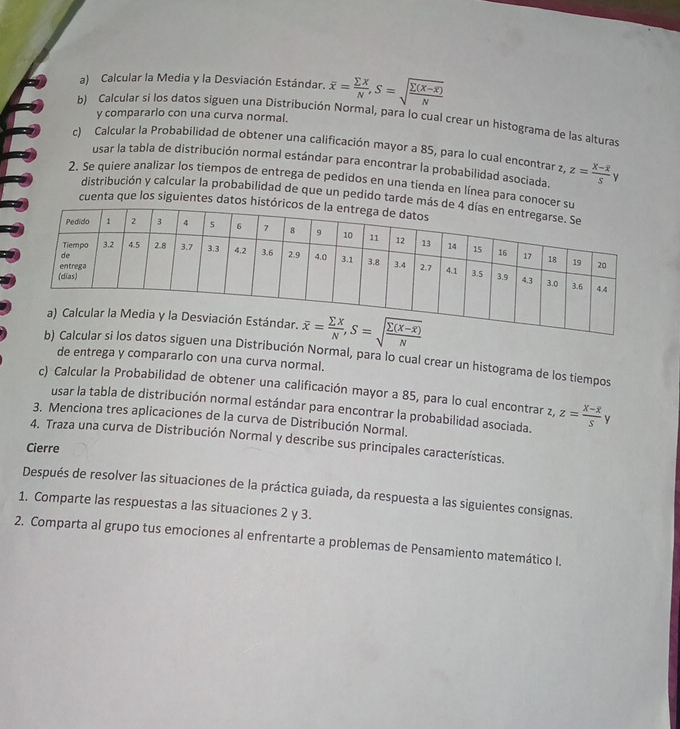 Calcular la Media y la Desviación Estándar. overline x= sumlimits X/N ,S=sqrt(frac sumlimits (X-overline x))N
y compararlo con una curva normal.
b) Calcular si los datos siguen una Distribución Normal, para lo cual crear un histograma de las alturas
c) Calcular la Probabilidad de obtener una calificación mayor a 85, para lo cual encontrar z z=frac X-overline XSy
usar la tabla de distribución normal estándar para encontrar la probabilidad asociada.
2. Se quiere analizar los tiempos de entrega de pedidos en una tienda en línea para conoce
distribución y calcular la probabilidad de que un pedido tarde más 
cuenta que los siguientes datos histór
s datos siguen una Distribución Normal, para lo cual crear un histograma de los tiempos
de entrega y compararlo con una curva normal.
c) Calcular la Probabilidad de obtener una calificación mayor a 85, para lo cual encontrar z,z=frac X-overline XSy
usar la tabla de distribución normal estándar para encontrar la probabilidad asociada.
3. Menciona tres aplicaciones de la curva de Distribución Normal.
4. Traza una curva de Distribución Normal y describe sus principales características.
Cierre
Después de resolver las situaciones de la práctica guiada, da respuesta a las siguientes consignas.
1. Comparte las respuestas a las situaciones 2 y 3.
2. Comparta al grupo tus emociones al enfrentarte a problemas de Pensamiento matemático I.