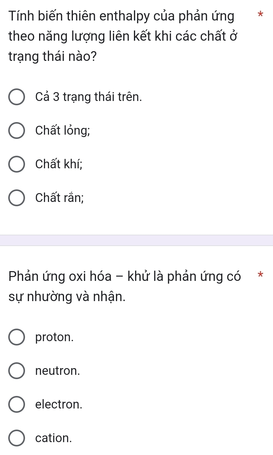 Tính biến thiên enthalpy của phản ứng *
theo năng lượng liên kết khi các chất ở
trạng thái nào?
Cả 3 trạng thái trên.
Chất lỏng;
Chất khí;
Chất rắn;
Phản ứng oxi hóa - khử là phản ứng có *
sự nhường và nhận.
proton.
neutron.
electron.
cation.