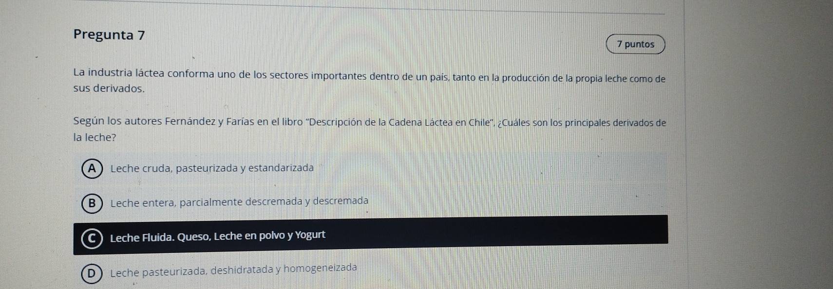 Pregunta 7
7 puntos
La industria láctea conforma uno de los sectores importantes dentro de un país, tanto en la producción de la propia leche como de
sus derivados.
Según los autores Fernández y Farías en el libro ''Descripción de la Cadena Láctea en Chile'', ¿Cuáles son los principales derivados de
la leche?
A Leche cruda, pasteurizada y estandarizada
BLeche entera, parcialmente descremada y descremada
C)Leche Fluida. Queso, Leche en polvo y Yogurt
D Leche pasteurizada, deshidratada y homogeneizada