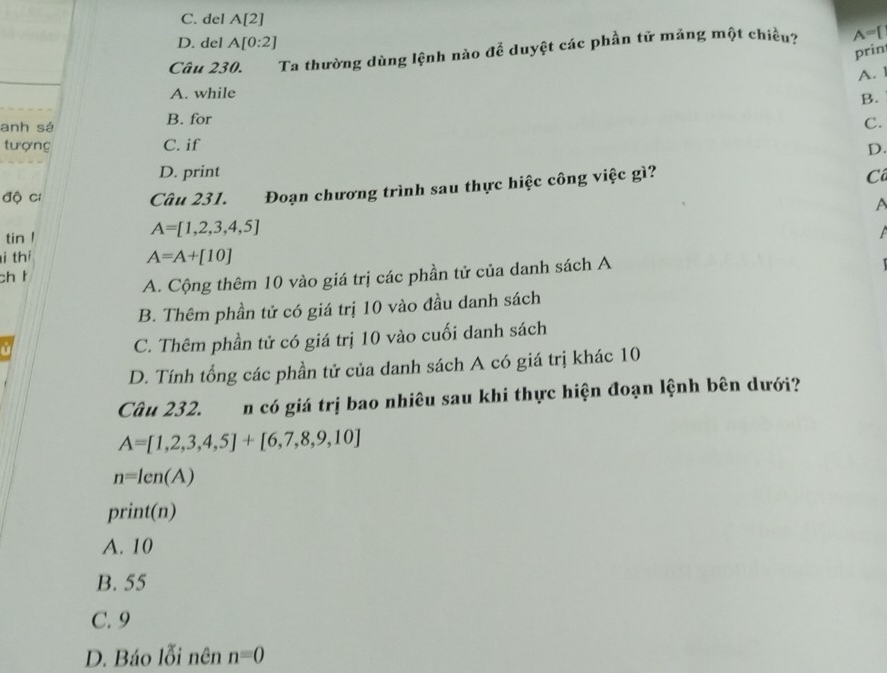 C. del A[2]
D. del A[0:2]
Câu 230. Ta thường dùng lệnh nào để duyệt các phần tữ mảng một chiều? A=
prin
A. 1
A. while
B.
anh sá B. for C.
tượng C. if
D.
D. print C
độ cí Câu 231. Đoạn chương trình sau thực hiệc công việc gì?
A
tin !
A=[1,2,3,4,5]
i thí A=A+[10]
ch t
A. Cộng thêm 10 vào giá trị các phần tử của danh sách A
B. Thêm phần tử có giá trị 10 vào đầu danh sách
C. Thêm phần tử có giá trị 10 vào cuối danh sách
D. Tính tổng các phần tử của danh sách A có giá trị khác 10
Câu 232. n có giá trị bao nhiêu sau khi thực hiện đoạn lệnh bên dưới?
A=[1,2,3,4,5]+[6,7,8,9,10]
n=len(A)
print(n)
A. 10
B. 55
C. 9
D. Báo lỗi nên n=0