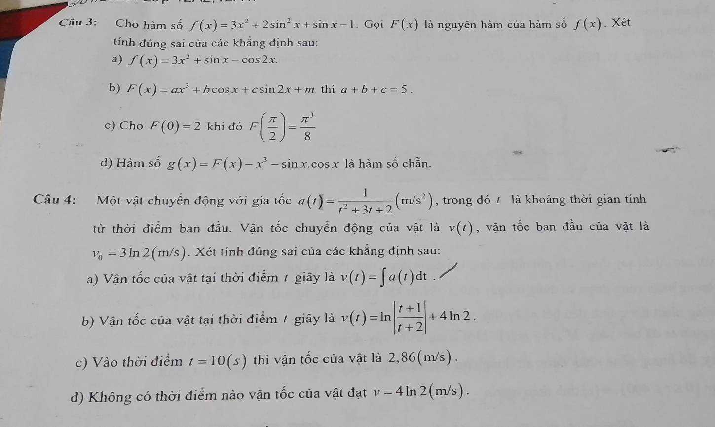 Cho hàm số f(x)=3x^2+2sin^2x+sin x-1. Gọi F(x) là nguyên hàm của hàm số f(x). Xét 
tính đúng sai của các khẳng định sau: 
a) f(x)=3x^2+sin x-cos 2x. 
b) F(x)=ax^3+bcos x+csin 2x+m thì a+b+c=5. 
c) Cho F(0)=2 khi đó F( π /2 )= π^3/8 
d) Hàm số g(x)=F(x)-x^3-sin x.cos x là hàm số chẵn. 
Câu 4: Một vật chuyển động với gia tốc a(t)= 1/t^2+3t+2 (m/s^2) , trong đó là khoảng thời gian tính 
từ thời điểm ban đầu. Vận tốc chuyển động của vật là v(t) , vận tốc ban đầu của vật là
v_0=3ln 2(m/s). Xét tính đúng sai của các khẳng định sau: 
a) Vận tốc của vật tại thời điểm 1 giây là v(t)=∈t a(t)dt
b) Vận tốc của vật tại thời điểm 1 giây là v(t)=ln | (t+1)/t+2 |+4ln 2. 
c) Vào thời điểm t=10(s) thì vận tốc của vật là 2,86(m/s). 
d) Không có thời điểm nào vận tốc của vật đạt v=4ln 2(m/s).