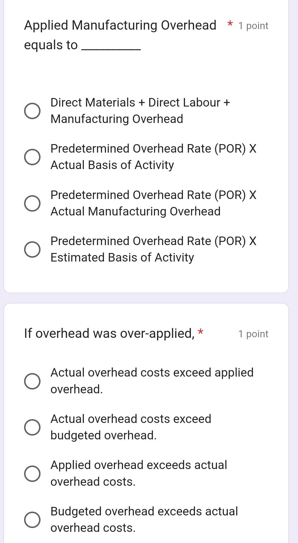 Applied Manufacturing Overhead * 1 point
equals to_
Direct Materials + Direct Labour +
Manufacturing Overhead
Predetermined Overhead Rate (POR) X
Actual Basis of Activity
Predetermined Overhead Rate (POR) X
Actual Manufacturing Overhead
Predetermined Overhead Rate (POR) X
Estimated Basis of Activity
If overhead was over-applied, * 1 point
Actual overhead costs exceed applied
overhead.
Actual overhead costs exceed
budgeted overhead.
Applied overhead exceeds actual
overhead costs.
Budgeted overhead exceeds actual
overhead costs.