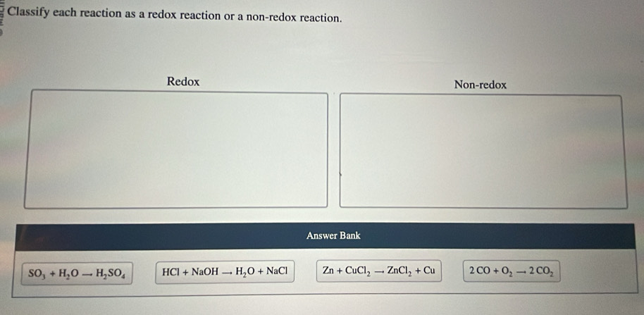 Classify each reaction as a redox reaction or a non-redox reaction.
Redox Non-redox
Answer Bank
SO_3+H_2Oto H_2SO_4 HCl+NaOHto H_2O+NaCl Zn+CuCl_2to ZnCl_2+Cu 2CO+O_2to 2CO_2