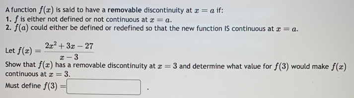 A function f(x) is said to have a removable discontinuity at x=a if: 
1. f is either not defined or not continuous at x=a. 
2. f(a) could either be defined or redefined so that the new function IS continuous at x=a. 
Let f(x)= (2x^2+3x-27)/x-3 
Show that f(x) has a removable discontinuity at x=3 and determine what value for f(3) would make f(x)
continuous at x=3. 
Must define f(3)=□.