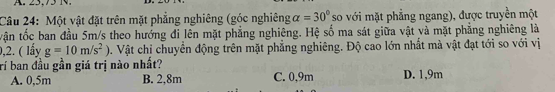 25, 75 N.
Câu 24: Một vật đặt trên mặt phẳng nghiêng (góc nghiêng alpha =30° so với mặt phẳng ngang), được truyền một
vận tốc ban đầu 5m/s theo hướng đi lên mặt phẳng nghiêng. Hệ số ma sát giữa vật và mặt phẳng nghiêng là
,2. ( lấy g=10m/s^2). Vật chi chuyển động trên mặt phẳng nghiêng. Độ cao lớn nhất mà vật đạt tới so với vị
rí ban đầu gần giá trị nào nhất?
A. 0,5m B. 2,8m C. 0, 9m D. 1,9m