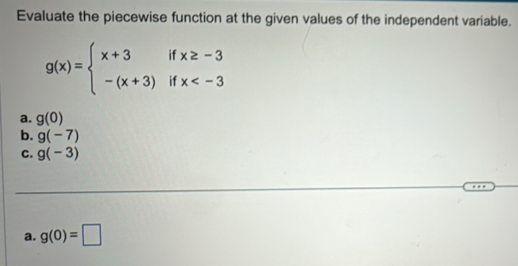 Evaluate the piecewise function at the given values of the independent variable.
g(x)=beginarrayl x+3ifx≥ -3 -(x+3)ifx
a. g(0)
b. g(-7)
C. g(-3)
a. g(0)=□