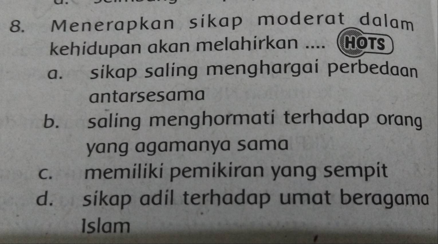 Menerapkan sikap moderat_dalam
kehidupan akan melahirkan .... Hots
a. sikap saling menghargai perbedaan
antarsesama
b. saling menghormati terhadap orang
yang agamanya sama
c. memiliki pemikiran yang sempit
d. sikap adil terhadap umat beragama
Islam