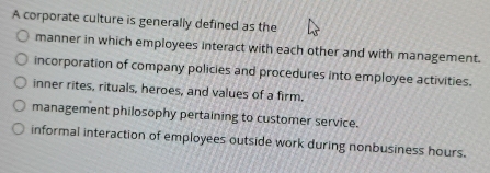 A corporate culture is generally defined as the
manner in which employees interact with each other and with management.
incorporation of company policies and procedures into employee activities.
inner rites, rituals, heroes, and values of a firm.
management philosophy pertaining to customer service.
informal interaction of employees outside work during nonbusiness hours.