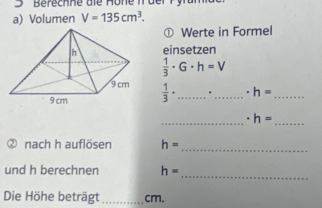 Berechne die Hone n der Py 
a) Volumen V=135cm^3. 
① Werte in Formel 
einsetzen
 1/3 · G· h=V
 1/3 · ... __ 
_ h=
_ 
_
h=
_ 
② nach h auflö sen h=
_ 
und h berechnen h=
Die Höhe beträgt _ cm.