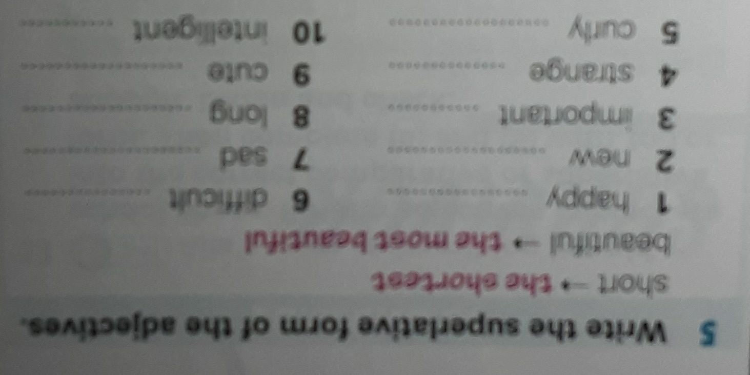 Write the superlative form of the adjectives. 
short → the shortest 
beautiful → the most beautiful 
1 happy _6 difficult_ 
2 new _7 sad_ 
3 important _8 long_ 
4 strange _9 cute_ 
5 curly _10 intelligent_