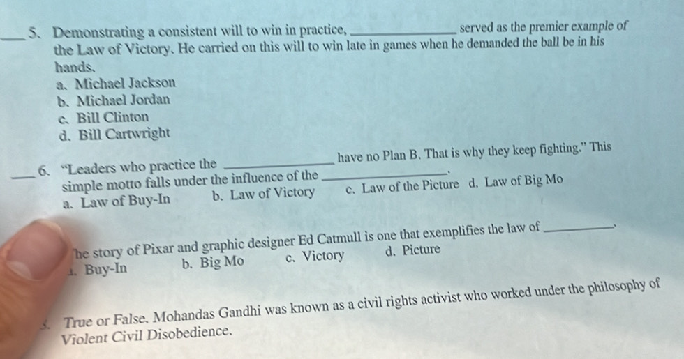 Demonstrating a consistent will to win in practice, _served as the premier example of
the Law of Victory. He carried on this will to win late in games when he demanded the ball be in his
hands.
a. Michael Jackson
b. Michael Jordan
c. Bill Clinton
d. Bill Cartwright
6. “Leaders who practice the _have no Plan B. That is why they keep fighting.” This
_simple motto falls under the influence of the_
.
a. Law of Buy-In b. Law of Victory c. Law of the Picture d. Law of Big Mo
he story of Pixar and graphic designer Ed Catmull is one that exemplifies the law of_
、
1. Buy-In b. Big Mo c. Victory d. Picture
3. True or False. Mohandas Gandhi was known as a civil rights activist who worked under the philosophy of
Violent Civil Disobedience.