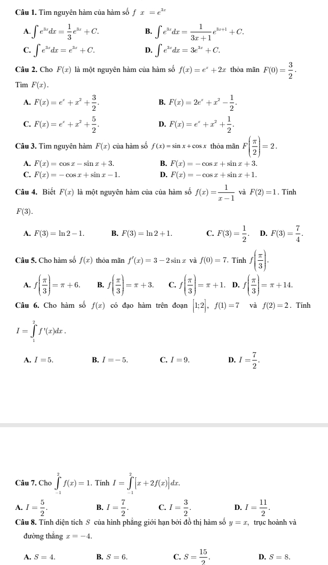 Tìm nguyên hàm của hàm số fx=e^(3x)
A. ∈t e^(3x)dx= 1/3 e^(3x)+C. B. ∈t e^(3x)dx= 1/3x+1 e^(3x+1)+C.
C. ∈t e^(3x)dx=e^(3x)+C. D. ∈t e^(3x)dx=3e^(3x)+C.
Câu 2. Cho F(x) là một nguyên hàm của hàm số f(x)=e^x+2x thỏa mãn F(0)= 3/2 .
Tìm F(x).
A. F(x)=e^x+x^2+ 3/2 . F(x)=2e^x+x^2- 1/2 .
B.
C. F(x)=e^x+x^2+ 5/2 . D. F(x)=e^x+x^2+ 1/2 .
Câu 3. Tìm nguyên hàm F(x) của hàm số f(x)=sin x+cos x thỏa mãn F( π /2 )=2.
A. F(x)=cos x-sin x+3. B. F(x)=-cos x+sin x+3.
C. F(x)=-cos x+sin x-1. D. F(x)=-cos x+sin x+1.
Câu 4. Biết F(x) là một nguyên hàm của của hàm số f(x)= 1/x-1  và F(2)=1. Tính
F(3).
A. F(3)=ln 2-1. B. F(3)=ln 2+1. C. F(3)= 1/2 . D. F(3)= 7/4 .
Câu 5. Cho hàm số f(x) thỏa mãn f'(x)=3-2sin x và f(0)=7. T Tính f( π /3 ).
A. f( π /3 )=π +6. B. f( π /3 )=π +3. C. f( π /3 )=π +1. D. f( π /3 )=π +14.
Câu 6. Cho hàm số f(x) có đạo hàm trên đoạn [1;2],f(1)=7 và f(2)=2. Tính
I=∈tlimits _1^(2f'(x)dx.
A. I=5. B. I=-5. C. I=9. D. I=frac 7)2.
Câu 7. Cho ∈tlimits _(-1)^2f(x)=1.. Tính I=∈tlimits _-^2[x+2f(x)]dx.
A. I= 5/2 . B. I= 7/2 . C. I= 3/2 . D. I= 11/2 .
Câu 8. Tính diện tích S của hình phẳng giới hạn bởi đồ thị hàm số y=x , trục hoành và
đường thắng x=-4.
A. S=4. B. S=6. C. S= 15/2 . D. S=8.