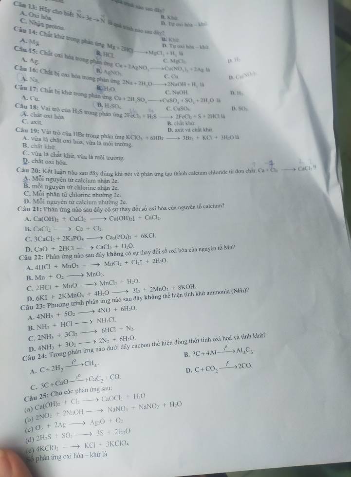 Gua trinh: năo von đây''
B. Khứr
Câu 13: Hãy cho biết A. (xi hóa. _(N+3eto _N)^4 là quả trình náo sau đây?
D. Tự cai hòa -kbc
C. Nhận proton.
Câu 14: Chất khử trong phản ứng Mg+2HCl to MgCl_3+H_2li
Bí Khú
D. Tự oxi hòa - khứ
A. Mg C. MgCl_1 D.
B. HCl
Câu 45: Chất oxi hóa trong phản ứng Cu+2AgNO,_ +Cu(NO_3)_2+2AgBr
A. Ag
B. AgNO_3 C. Cu
Câu 16: Chất bị oxi hóa trong phản ứng 2Na+2H_2O to 2NaOH+H_2th
D.
A. N__ a B. H_2O C. NaO D. H_2
Câu 17: Chất bị khử trong phản ứng Cu+2H_2SO,to CuSO_4+SO_2+2H_2Oli
A. Cu C. CuSO_4 D. SO_2
B, H_2SO_4
Cầu 18: Vai trò của HạS trong phán ứng 2FeCl_3+H_2S 2FeCl_2+S+2HClto
A. chất oxi hỏa.
C. axit
B. chất khử
D. axit và chất khử
Câu 19: Vài trò của HBr trong phản ứng KCIO_3+6HBrto 3Br_2+KCl+3H_2Oll
A. vừa là chất oxỉ hóa, vừa là môi trường.
B. chất khử
C. vừa là chất khử, vừa là môi trường.
D. chất oxi hóa.
Câu 20: Kết luận nào sau đây đùng khi nói về phản ứng tạo thành calcium chloride từ đơn chất: Ca+Cl_2to CaCl
A 1. Mỗi nguyên tử calcium nhận 2e.
B. mỗi nguyên tử chlorine nhận 2e.
C. Mỗi phân tử chlorine nhường 2c.
D. Mỗi nguyên tử calcium nhường 2e.
Câu 21: Phản ứng nào sau đây có sự thay đổi số oxi hóa của nguyên tố calcium?
A. Ca(OH)_2+CuCl_2to Cu(OH)_2downarrow +CaCl_2.
B. CaCl_2 to Ca+Cl_2.
C. 3CaCl_2+2K_3PO_4to Ca_3(PO_4)_2+6KCl.
D. CaO+2HClto CaCl_2+H_2O.
Cầu 22: Phản ứng nào sau đây không có sự thay đổi số oxi hóa của nguyên tổ Mn?
A. 4HCl+MnO_2to MnCl_2+Cl_2uparrow +2H_2O.
B. Mn+O_2to MnO_2.
C. 2HCl+MnOto MnCl_2+H_2O. 6KI+2KMnO_4+4H_2Oto 3I_2+2MnO_2+8KOH.
D.
Câu 23: Phương trình phản ứng nào sau đây không thể hiện tính khủ ammonia (NH₃)?
A. 4NH_3+5O_2to 4NO+6H_2O.
B. NH_3+HClto NH_4Cl.
C. 2NH_3+3Cl_2to 6HCl+N_2.
D. 4NH_3+3O_2 to 2N_2+6H_2O.
Câu 24: Trong phản ứng nào dưới đây cacbon thể hiện đồng thời tính oxi hoá và tính khử?
B. 3C+4Alxrightarrow t^0Al_4C_3.. C+2H_2xrightarrow t°CH_4. C+CO_2xrightarrow t^02CO.
C.
Câu 25: Cho các phản ứng sau: 3C+CaOxrightarrow I^oCaC_2+CO.
D.
(a) Ca(OH)_2+Cl_2to CaOCl_2+H_2O
(b) 2NO_2+2NaOHto NaNO_3+NaNO_2+H_2O
(c) O_3+2Agto Ag_2O+O_2
(d) 2H_2S+SO_2to 3S+2H_2O
(e) 4KClO_3to KCl+3KClO_4
Số phân ứng oxi hóa - khứ là