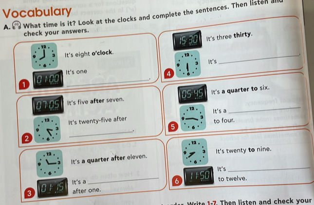 Vocabulary 
A. What time is it? Look at the clocks and complete the sentences. Then listen al 
check your answers. 
12
15- 30 It's three thirty. 
It's eight o'clock. 
12 . 
_.
□ 100 _It's 
It's one 3 
4 
. 
1 
_
0705 It's five after seven. 05:45 It's a quarter to six. 
It's a
12 It 's twenty-five after
3
to four. 
_.
5
2
12 
12 . 
It's a quarter after eleven. It's twenty to nine. 
It's 
_ 
_6 11:50 to twelve.
0/ 15 It's a
3 after one. 
Write 1-7. Then listen and check your