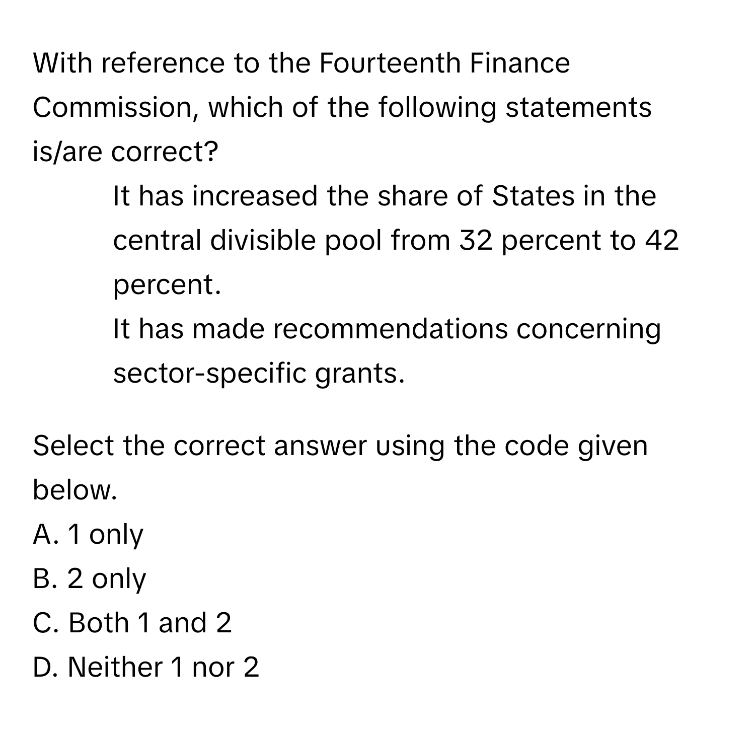 With reference to the Fourteenth Finance Commission, which of the following statements is/are correct?

1. It has increased the share of States in the central divisible pool from 32 percent to 42 percent.
2. It has made recommendations concerning sector-specific grants.

Select the correct answer using the code given below.
A. 1 only
B. 2 only
C. Both 1 and 2
D. Neither 1 nor 2