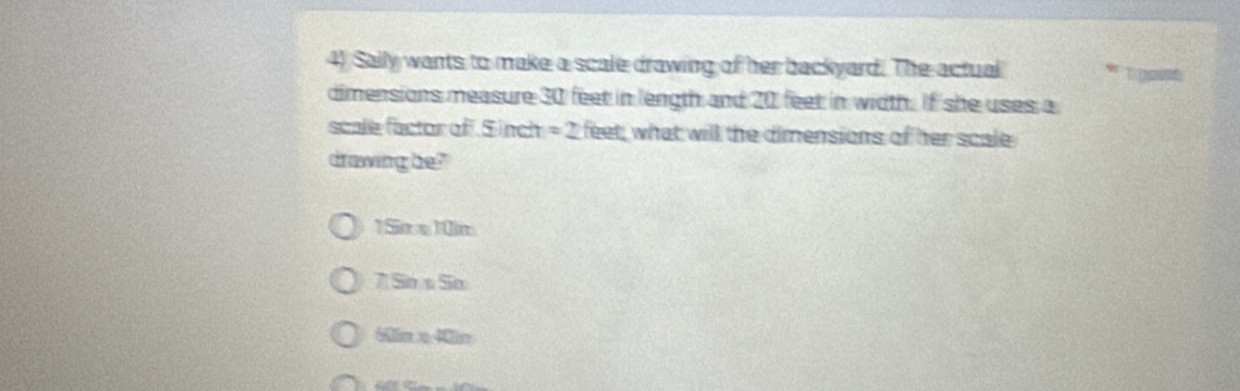 Saily wants to make a scale drawing of her backyard. The actual
dimensions measure 30 feet in length and 20 feet in width. If she uses a
scale factor of S inch =2 feet, what will the dimensions of her scale
drawing be?
1Sime10im
7 Sir s Sio
6m 40ar