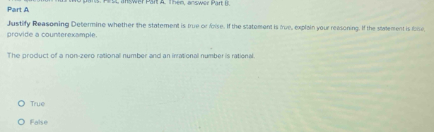 Pirst, answer Part A. Then, answer Part B.
Part A
Justify Reasoning Determine whether the statement is frue or folse. If the statement is true, explain your reasoning. If the statement is folse,
provide a counterexample.
The product of a non-zero rational number and an irrational number is rational.
True
False