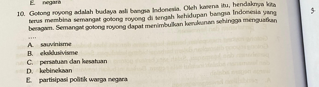 E. negara
10. Gotong royong adalah budaya asli bangsa Indonesia. Oleh karena itu, hendaknya kita
terus membina semangat gotong royong di tengah kehidupan bangsa Indonesia yang 3.
beragam. Semangat gotong royong dapat menimbulkan kerukunan sehingga menguatkan
_
A. sauvinisme
B. eksklusivisme
C. persatuan dan kesatuan
D. kebinekaan
E. partisipasi politik warga negara