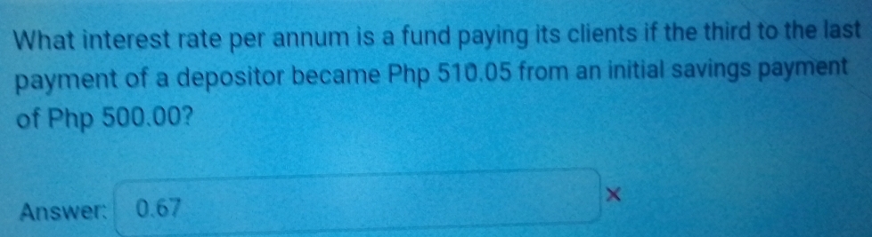 What interest rate per annum is a fund paying its clients if the third to the last 
payment of a depositor became Php 510.05 from an initial savings payment 
of Php 500.00? 
Answer: 0.67 ×