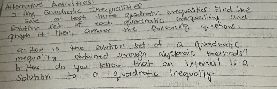 Alernative Activities! 
7. My Qvadraric thequallties 
Give af least three quadratic inequalities. Find the 
colution set of each quadratic weavality and 
graph it Then, answer the following questions: 
a How is the solotion set of a Guadratic 
iequality obtained through algebraic methods? 
b How do you know that an interval is a 
solution to a quadratic inequality.