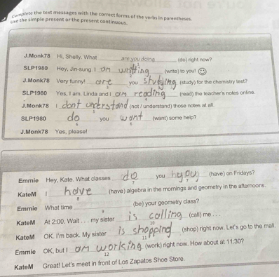 implete the text messages with the correct forms of the verbs in parentheses. 
use the simple present or the present continuous 
J.Monk78 Hi, Shelly. What _are you do (do) right now? 
SLP1980 Hey, Jin-sung. 1 _(write) to you! 

J.Monk78 Very funny! _you_ (study) for the chemistry lest? 
SLP1980 Yes, I am. Linda and I_ (read) the teacher's notes online. 
J.Monk78 |_ (not / understand) those notes at all. 
SLP1980 _you _(want) some help? 
J.Monk78 Yes, please! 
Emmie Hey, Kate. What classes _you _(have) on Fridays? 
KateM l_ (have) algebra in the mornings and geometry in the afternoons. 
(be) your geometry class? 
Emmie What time_ 9 
KateM At 2:00 . Wait . . . my sister _(call) me . . . 
KateM OK. I'm back. My sister _(shop) right now. Let's go to the mall 

Emmie OK, but I _(work) right now. How about at 11:30 
12 
KateM Great! Let's meet in front of Los Zapatos Shoe Store.