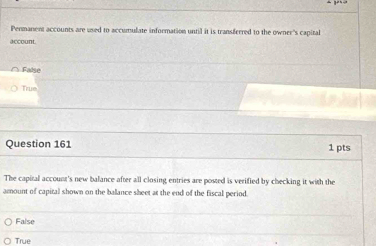 Permanent accounts are used to accumulate information until it is transferred to the owner's capital
account.
False
True
Question 161 1 pts
The capital account's new balance after all closing entries are posted is verified by checking it with the
amount of capital shown on the balance sheet at the end of the fiscal period.
False
True